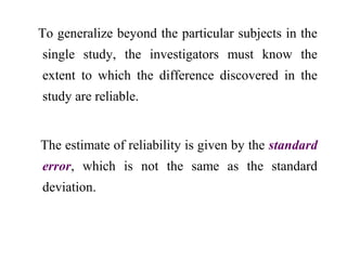 To generalize beyond the particular subjects in the
single study, the investigators must know the
extent to which the difference discovered in the
study are reliable.
The estimate of reliability is given by the standard
error, which is not the same as the standard
deviation.
 