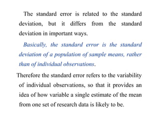 The standard error is related to the standard
deviation, but it differs from the standard
deviation in important ways.
Basically, the standard error is the standard
deviation of a population of sample means, rather
than of individual observations.
Therefore the standard error refers to the variability
of individual observations, so that it provides an
idea of how variable a single estimate of the mean
from one set of research data is likely to be.
 