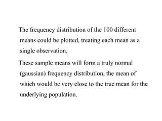 The frequency distribution of the 100 different
means could be plotted, treating each mean as a
single observation.
These sample means will form a truly normal
(gaussian) frequency distribution, the mean of
which would be very close to the true mean for the
underlying population.
 