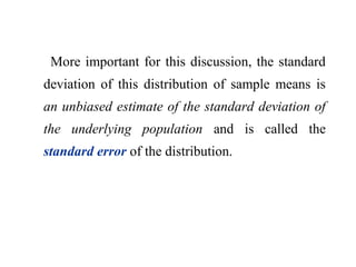 More important for this discussion, the standard
deviation of this distribution of sample means is
an unbiased estimate of the standard deviation of
the underlying population and is called the
standard error of the distribution.
 