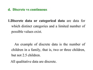 d. Discrete vs continuous
1.Discrete data or categorical data are data for
which distinct categories and a limited number of
possible values exist.
An example of discrete data is the number of
children in a family, that is, two or three children,
but not 2.5 children.
All qualitative data are discrete.
 