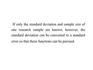 If only the standard deviation and sample size of
one research sample are known, however, the
standard deviation can be converted to a standard
error so that these functions can be pursued.
 