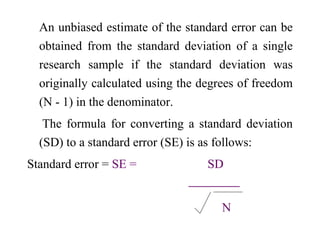 An unbiased estimate of the standard error can be
obtained from the standard deviation of a single
research sample if the standard deviation was
originally calculated using the degrees of freedom
(N - 1) in the denominator.
The formula for converting a standard deviation
(SD) to a standard error (SE) is as follows:
Standard error = SE = SD

N
 