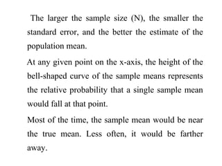 The larger the sample size (N), the smaller the
standard error, and the better the estimate of the
population mean.
At any given point on the x-axis, the height of the
bell-shaped curve of the sample means represents
the relative probability that a single sample mean
would fall at that point.
Most of the time, the sample mean would be near
the true mean. Less often, it would be farther
away.
 