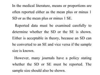 In the medical literature, means or proportions are
often reported either as the mean plus or minus 1
SD or as the mean plus or minus 1 SE.
Reported data must be examined carefully to
determine whether the SD or the SE is shown.
Either is acceptable in theory, because an SD can
be converted to an SE and vice versa if the sample
size is known.
However, many journals have a policy stating
whether the SD or SE must be reported. The
sample size should also be shown.
 