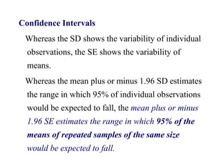 Confidence Intervals
Whereas the SD shows the variability of individual
observations, the SE shows the variability of
means.
Whereas the mean plus or minus 1.96 SD estimates
the range in which 95% of individual observations
would be expected to fall, the mean plus or minus
1.96 SE estimates the range in which 95% of the
means of repeated samples of the same size
would be expected to fall.
 