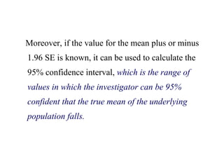 Moreover, if the value for the mean plus or minus
1.96 SE is known, it can be used to calculate the
95% confidence interval, which is the range of
values in which the investigator can be 95%
confident that the true mean of the underlying
population falls.
 