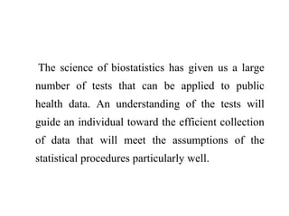 The science of biostatistics has given us a large
number of tests that can be applied to public
health data. An understanding of the tests will
guide an individual toward the efficient collection
of data that will meet the assumptions of the
statistical procedures particularly well.
 