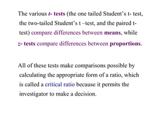 The various t- tests (the one tailed Student’s t- test,
the two-tailed Student’s t –test, and the paired t-
test) compare differences between means, while
z- tests compare differences between proportions.
All of these tests make comparisons possible by
calculating the appropriate form of a ratio, which
is called a critical ratio because it permits the
investigator to make a decision.
 