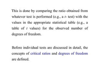 This is done by comparing the ratio obtained from
whatever test is performed (e.g., a t- test) with the
values in the appropriate statistical table (e.g., a
table of t values) for the observed number of
degrees of freedom.
Before individual tests are discussed in detail, the
concepts of critical ratios and degrees of freedom
are defined.
 