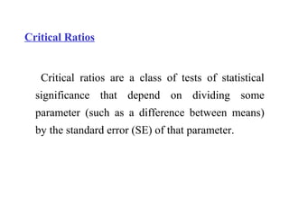 Critical Ratios
Critical ratios are a class of tests of statistical
significance that depend on dividing some
parameter (such as a difference between means)
by the standard error (SE) of that parameter.
 