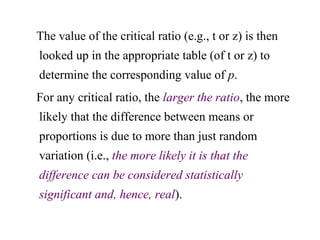 The value of the critical ratio (e.g., t or z) is then
looked up in the appropriate table (of t or z) to
determine the corresponding value of p.
For any critical ratio, the larger the ratio, the more
likely that the difference between means or
proportions is due to more than just random
variation (i.e., the more likely it is that the
difference can be considered statistically
significant and, hence, real).
 