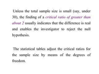 Unless the total sample size is small (say, under
30), the finding of a critical ratio of greater than
about 2 usually indicates that the difference is real
and enables the investigator to reject the null
hypothesis.
The statistical tables adjust the critical ratios for
the sample size by means of the degrees of
freedom.
 