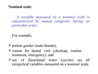 Nominal scale:
A variable measured on a nominal scale is
characterized by named categories having no
particular order.
For example,
 patient gender (male/female),
 reason for dental visit (checkup, routine
treatment, emergency), and
 use of fluoridated water (yes/no) are all
categorical variables measured on a nominal scale.
 