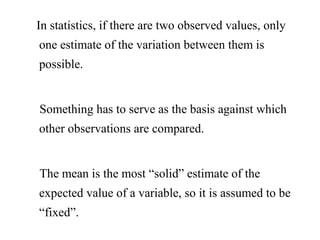 In statistics, if there are two observed values, only
one estimate of the variation between them is
possible.
Something has to serve as the basis against which
other observations are compared.
The mean is the most “solid” estimate of the
expected value of a variable, so it is assumed to be
“fixed”.
 