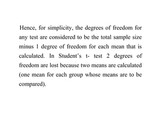 Hence, for simplicity, the degrees of freedom for
any test are considered to be the total sample size
minus 1 degree of freedom for each mean that is
calculated. In Student’s t- test 2 degrees of
freedom are lost because two means are calculated
(one mean for each group whose means are to be
compared).
 