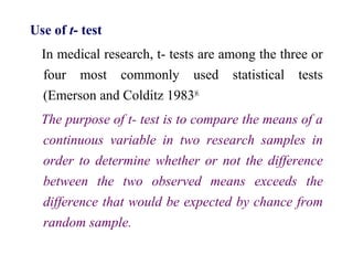 Use of t- test
In medical research, t- tests are among the three or
four most commonly used statistical tests
(Emerson and Colditz 1983)6.
The purpose of t- test is to compare the means of a
continuous variable in two research samples in
order to determine whether or not the difference
between the two observed means exceeds the
difference that would be expected by chance from
random sample.
 