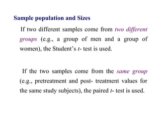 Sample population and Sizes
If two different samples come from two different
groups (e.g., a group of men and a group of
women), the Student’s t- test is used.
If the two samples come from the same group
(e.g., pretreatment and post- treatment values for
the same study subjects), the paired t- test is used.
 
