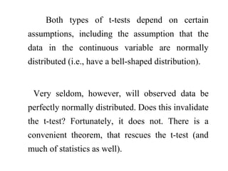 Both types of t-tests depend on certain
assumptions, including the assumption that the
data in the continuous variable are normally
distributed (i.e., have a bell-shaped distribution).
Very seldom, however, will observed data be
perfectly normally distributed. Does this invalidate
the t-test? Fortunately, it does not. There is a
convenient theorem, that rescues the t-test (and
much of statistics as well).
 