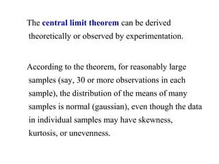 The central limit theorem can be derived
theoretically or observed by experimentation.
According to the theorem, for reasonably large
samples (say, 30 or more observations in each
sample), the distribution of the means of many
samples is normal (gaussian), even though the data
in individual samples may have skewness,
kurtosis, or unevenness.
 