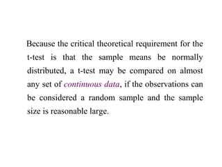 Because the critical theoretical requirement for the
t-test is that the sample means be normally
distributed, a t-test may be compared on almost
any set of continuous data, if the observations can
be considered a random sample and the sample
size is reasonable large.
 