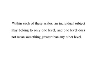 Within each of these scales, an individual subject
may belong to only one level, and one level does
not mean something greater than any other level.
 
