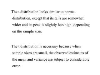 The t distribution looks similar to normal
distribution, except that its tails are somewhat
wider and its peak is slightly less high, depending
on the sample size.
The t distribution is necessary because when
sample sizes are small, the observed estimates of
the mean and variance are subject to considerable
error.
 