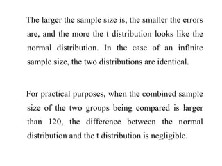 The larger the sample size is, the smaller the errors
are, and the more the t distribution looks like the
normal distribution. In the case of an infinite
sample size, the two distributions are identical.
For practical purposes, when the combined sample
size of the two groups being compared is larger
than 120, the difference between the normal
distribution and the t distribution is negligible.
 