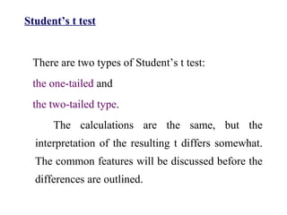 Student’s t test
There are two types of Student’s t test:
the one-tailed and
the two-tailed type.
The calculations are the same, but the
interpretation of the resulting t differs somewhat.
The common features will be discussed before the
differences are outlined.
 