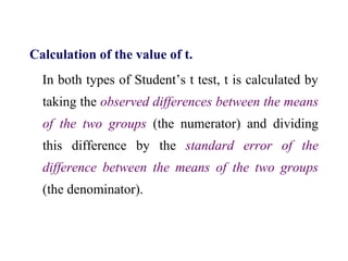 Calculation of the value of t.
In both types of Student’s t test, t is calculated by
taking the observed differences between the means
of the two groups (the numerator) and dividing
this difference by the standard error of the
difference between the means of the two groups
(the denominator).
 
