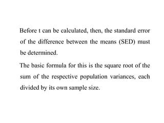 Before t can be calculated, then, the standard error
of the difference between the means (SED) must
be determined.
The basic formula for this is the square root of the
sum of the respective population variances, each
divided by its own sample size.
 
