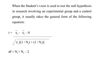 When the Student’s t-test is used to test the null hypothesis
in research involving an experimrntal group and a control
group, it usually takes the general form of the following
equation:
t = xE
- xC
– 0
s2
p
[(1 / NE
) + (1 / NC
)]
df = NE
+ NC
– 2
 