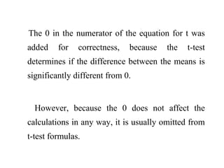 The 0 in the numerator of the equation for t was
added for correctness, because the t-test
determines if the difference between the means is
significantly different from 0.
However, because the 0 does not affect the
calculations in any way, it is usually omitted from
t-test formulas.
 