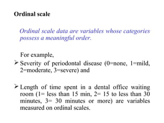 Ordinal scale
Ordinal scale data are variables whose categories
possess a meaningful order.
For example,
 Severity of periodontal disease (0=none, 1=mild,
2=moderate, 3=severe) and
 Length of time spent in a dental office waiting
room (1= less than 15 min, 2= 15 to less than 30
minutes, 3= 30 minutes or more) are variables
measured on ordinal scales.
 