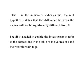 The 0 in the numerator indicates that the null
hypothesis states that the difference between the
means will not be significantly different from 0.
The df is needed to enable the investigator to refer
to the correct line in the table of the values of t and
their relationship to p.
 