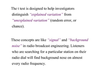 The t test is designed to help investigators
distinguish “explained variation” from
“unexplained variation” (random error, or
chance).
These concepts are like “signal” and “background
noise” in radio broadcast engineering. Listeners
who are searching for a particular station on their
radio dial will find background nose on almost
every radio frequency.
 
