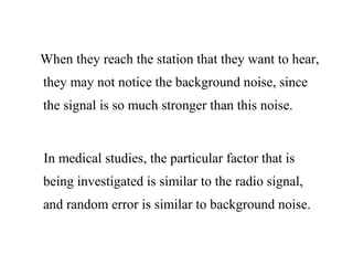 When they reach the station that they want to hear,
they may not notice the background noise, since
the signal is so much stronger than this noise.
In medical studies, the particular factor that is
being investigated is similar to the radio signal,
and random error is similar to background noise.
 