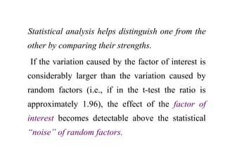 Statistical analysis helps distinguish one from the
other by comparing their strengths.
If the variation caused by the factor of interest is
considerably larger than the variation caused by
random factors (i.e., if in the t-test the ratio is
approximately 1.96), the effect of the factor of
interest becomes detectable above the statistical
“noise” of random factors.
 