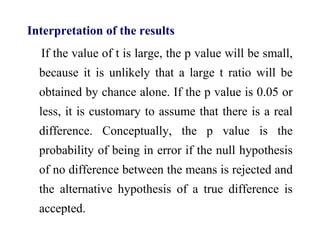 Interpretation of the results
If the value of t is large, the p value will be small,
because it is unlikely that a large t ratio will be
obtained by chance alone. If the p value is 0.05 or
less, it is customary to assume that there is a real
difference. Conceptually, the p value is the
probability of being in error if the null hypothesis
of no difference between the means is rejected and
the alternative hypothesis of a true difference is
accepted.
 