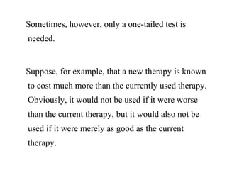 Sometimes, however, only a one-tailed test is
needed.
Suppose, for example, that a new therapy is known
to cost much more than the currently used therapy.
Obviously, it would not be used if it were worse
than the current therapy, but it would also not be
used if it were merely as good as the current
therapy.
 