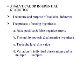  ANALYTICAL OR INFERENTIAL
STATISTICS
 The nature and purpose of statistical inference
 The process of testing hypothesis
a. False-positive & false-negative errors.
b. The null hypothesis & alternative hypothesis
c. The alpha level & p value
d. Variation in individual observations and in
multiple samples.
 