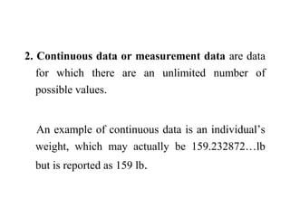 2. Continuous data or measurement data are data
for which there are an unlimited number of
possible values.
An example of continuous data is an individual’s
weight, which may actually be 159.232872…lb
but is reported as 159 lb.
 