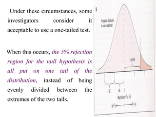 Under these circumstances, some
investigators consider it
acceptable to use a one-tailed test.
When this occurs, the 5% rejection
region for the null hypothesis is
all put on one tail of the
distribution, instead of being
evenly divided between the
extremes of the two tails.
 