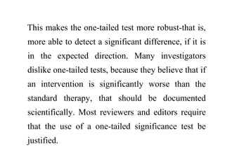 This makes the one-tailed test more robust-that is,
more able to detect a significant difference, if it is
in the expected direction. Many investigators
dislike one-tailed tests, because they believe that if
an intervention is significantly worse than the
standard therapy, that should be documented
scientifically. Most reviewers and editors require
that the use of a one-tailed significance test be
justified.
 