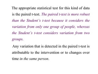 The appropriate statistical test for this kind of data
is the paired t-test. The paired t-test is more robust
than the Student’s t-test because it considers the
variation from only one group of people, whereas
the Student’s t-test considers variation from two
groups.
Any variation that is detected in the paired t-test is
attributable to the intervention or to changes over
time in the same person.
 