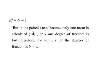 df = N – 1
But in the paired t-test, because only one mean is
calculated (d) , only one degree of freedom is
lost; therefore, the formula for the degrees of
freedom is N – 1.
 
