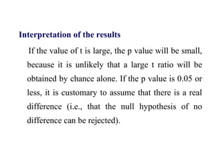 Interpretation of the results
If the value of t is large, the p value will be small,
because it is unlikely that a large t ratio will be
obtained by chance alone. If the p value is 0.05 or
less, it is customary to assume that there is a real
difference (i.e., that the null hypothesis of no
difference can be rejected).
 