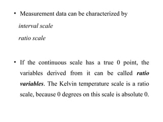 • Measurement data can be characterized by
interval scale
ratio scale
• If the continuous scale has a true 0 point, the
variables derived from it can be called ratio
variables. The Kelvin temperature scale is a ratio
scale, because 0 degrees on this scale is absolute 0.
 