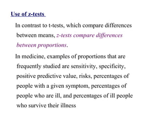 Use of z-tests
In contrast to t-tests, which compare differences
between means, z-tests compare differences
between proportions.
In medicine, examples of proportions that are
frequently studied are sensitivity, specificity,
positive predictive value, risks, percentages of
people with a given symptom, percentages of
people who are ill, and percentages of ill people
who survive their illness
 