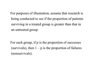 For purposes of illustration, assume that research is
being conducted to see if the proportion of patients
surviving in a treated group is greater than that in
an untreated group.
For each group, if p is the proportion of successes
(survivals), then 1 – p is the proportion of failures
(nonsurvivals).
 